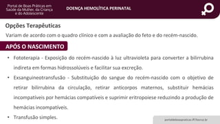 DOENÇA HEMOLÍTICA PERINATAL
portaldeboaspraticas.iff.fiocruz.br
Variam de acordo com o quadro clínico e com a avaliação do feto e do recém-nascido.
Opções Terapêuticas
APÓS O NASCIMENTO
• Fototerapia - Exposição do recém-nascido à luz ultravioleta para converter a bilirrubina
indireta em formas hidrossolúveis e facilitar sua excreção.
• Exsanguineotransfusão - Substituição do sangue do recém-nascido com o objetivo de
retirar bilirrubina da circulação, retirar anticorpos maternos, substituir hemácias
incompatíveis por hemácias compatíveis e suprimir eritropoiese reduzindo a produção de
hemácias incompatíveis.
• Transfusão simples.
 