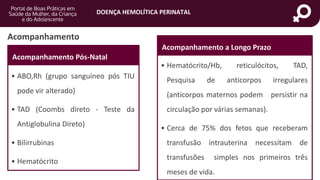 DOENÇA HEMOLÍTICA PERINATAL
portaldeboaspraticas.iff.fiocruz.br
Acompanhamento
Acompanhamento Pós-Natal
• ABO,Rh (grupo sanguíneo pós TIU
pode vir alterado)
• TAD (Coombs direto - Teste da
Antiglobulina Direto)
• Bilirrubinas
• Hematócrito
Acompanhamento a Longo Prazo
• Hematócrito/Hb, reticulócitos, TAD,
Pesquisa de anticorpos irregulares
(anticorpos maternos podem persistir na
circulação por várias semanas).
• Cerca de 75% dos fetos que receberam
transfusão intrauterina necessitam de
transfusões simples nos primeiros três
meses de vida.
 