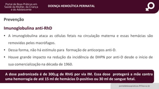 DOENÇA HEMOLÍTICA PERINATAL
portaldeboaspraticas.iff.fiocruz.br
Imunoglobulina anti-RhD
• A imunoglobulina ataca as células fetais na circulação materna e essas hemácias são
removidas pelos macrófagos.
• Dessa forma, não há estímulo para formação de anticorpos anti-D.
• Houve grande impacto na redução da incidência de DHPN por anti-D desde o início de
sua comercialização na década de 1960.
Prevenção
A dose padronizada é de 300µg de RhIG por via IM. Essa dose protegerá a mãe contra
uma hemorragia de até 15 ml de hemácias D-positivo ou 30 ml de sangue fetal.
 