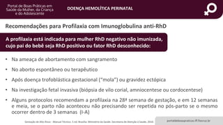 DOENÇA HEMOLÍTICA PERINATAL
portaldeboaspraticas.iff.fiocruz.br
Recomendações para Profilaxia com Imunoglobulina anti-RhD
• Na ameaça de abortamento com sangramento
• No aborto espontâneo ou terapêutico
• Após doença trofoblástica gestacional (“mola”) ou gravidez ectópica
• Na investigação fetal invasiva (biópsia de vilo corial, amniocentese ou cordocentese)
• Alguns protocolos recomendam a profilaxia na 28ª semana de gestação, e em 12 semanas
e meia, se o parto não aconteceu não precisando ser repetida no pós-parto se o mesmo
ocorrer dentro de 3 semanas (I-A)
Gestação de Alto Risco - Manual Técnico. 5 ed. Brasília: Ministério da Saúde. Secretaria de Atenção à Saúde, 2010.
A profilaxia está indicada para mulher RhD negativo não imunizada,
cujo pai do bebê seja RhD positivo ou fator RhD desconhecido:
 
