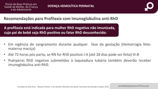 DOENÇA HEMOLÍTICA PERINATAL
portaldeboaspraticas.iff.fiocruz.br
• Em vigência de sangramento durante qualquer fase da gestação (Hemorragia feto-
materna maciça)
• Até 72 horas pós-parto, se RN for RhD positivo I-A (até 28 dias pode ser feita) III-B
• Puérperas RhD negativo submetidas à laqueadura tubária também deverão receber
imunoglobulina anti-RhD.
Recomendações para Profilaxia com Imunoglobulina anti-RhD
A profilaxia está indicada para mulher RhD negativo não imunizada,
cujo pai do bebê seja RhD positivo ou fator RhD desconhecido:
Gestação de Alto Risco - Manual Técnico. 5 ed. Brasília: Ministério da Saúde. Secretaria de Atenção à Saúde, 2010.
 