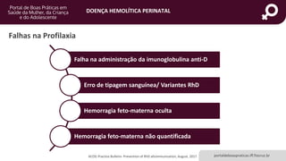 DOENÇA HEMOLÍTICA PERINATAL
portaldeboaspraticas.iff.fiocruz.br
Falhas na Profilaxia
ACOG Practice Bulletin- Prevention of RhD alloimmunization, August, 2017.
Falha na administração da imunoglobulina anti-D
Erro de tipagem sanguínea/ Variantes RhD
Hemorragia feto-materna oculta
Hemorragia feto-materna não quantificada
 