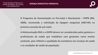 portaldeboaspraticas.iff.fiocruz.br
DOENÇA HEMOLÍTICA PERINATAL
O Programa de Humanização no Pré-natal e Nascimento – PHPN (MS,
2000), recomenda a solicitação da tipagem sanguínea (ABO-Rh) na
primeira consulta de pré-natal.
A Aloimunização RhD e a DHPN devem ser consideradas pelos gestores e
profissionais de saúde que trabalham com gestantes como evento
sentinela, pois refletem a qualidade da assistência nos serviços de saúde
e as condições de saúde da população.
 