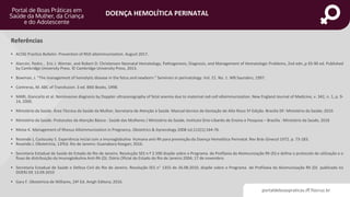 portaldeboaspraticas.iff.fiocruz.br
DOENÇA HEMOLÍTICA PERINATAL
Referências
• ACOG Practice Bulletin- Prevention of RhD alloimmunization. August 2017.
• Alarcón, Pedro , Eric J. Werner, and Robert D. Christensen Neonatal Hematology, Pathogenesis, Diagnosis, and Management of Hematologic Problems, 2nd edn.,p 65-90 ed. Published
by Cambridge University Press. © Cambridge University Press, 2013.
• Bowman, J. "The management of hemolytic disease in the fetus and newborn." Seminars in perinatology. Vol. 21. No. 1. WB Saunders, 1997.
• Contreras, M. ABC of Transfusion. 3 ed. BMJ Books, 1998.
• MARI, Giancarlo et al. Noninvasive diagnosis by Doppler ultrasonography of fetal anemia due to maternal red-cell alloimmunization. New England Journal of Medicine, v. 342, n. 1, p. 9-
14, 2000.
• Ministério da Saúde. Área Técnica da Saúde da Mulher, Secretaria de Atenção à Saúde. Manual técnico de Gestação de Alto Risco 5ª Edição. Brasília DF: Ministério da Saúde; 2010.
• Ministério da Saúde. Protocolos da Atenção Básica : Saúde das Mulheres / Ministério da Saúde, Instituto Sírio-Libanês de Ensino e Pesquisa – Brasília : Ministério da Saúde, 2016
• Moise K. Management of Rhesus Alloimmunization in Pregnancy. Obstetrics & Gynecology 2008 Jul;112(1):164-76.
• Rezende J, Coslousky S. Experiência inicial com a Imunoglobulina Humana anti-Rh para prevenção da Doença Hemolítica Perinatal. Rev Brás Ginecol 1972. p. 73-183.
• Rezende J. Obstetrícia, 13ªEd. Rio de Janeiro: Guanabara Koogan; 2016.
• Secretaria Estadual de Saúde do Estado do Rio de Janeiro. Resolução SES n.º 2.590 dispõe sobre o Programa de Profilaxia da Aloimunização Rh (D) e define o protocolo de utilização e o
fluxo de distribuição da Imunoglobulina Anti-Rh (D). Diário Oficial do Estado do Rio de Janeiro 2004; 17 de novembro.
• Secretaria Estadual de Saúde e Defesa Civil do Rio de Janeiro. Resolução SES n° 1355 de 26.08.2010, dispõe sobre o Programa de Profilaxia da Aloimunização Rh (D) publicada no
DOERJ DE 13.09.2010
• Gary F. Obstetrícia de Williams, 24ª Ed. Amgh Editora; 2016.
 