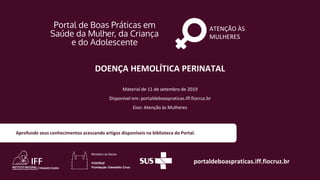 ATENÇÃO ÀS
MULHERES
portaldeboaspraticas.iff.fiocruz.br
Material de 11 de setembro de 2019
Disponível em: portaldeboaspraticas.iff.fiocruz.br
Eixo: Atenção às Mulheres
Aprofunde seus conhecimentos acessando artigos disponíveis na biblioteca do Portal.
DOENÇA HEMOLÍTICA PERINATAL
 