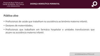 DOENÇA HEMOLÍTICA PERINATAL
portaldeboaspraticas.iff.fiocruz.br
Público alvo
• Profissionais de saúde que trabalham na assistência ao binômio materno infantil;
• Gestores de maternidades;
• Profissionais que trabalham em farmácia hospitalar e unidades transfusionais que
atuam na assistência materno infantil.
 