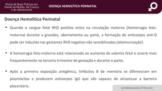 DOENÇA HEMOLÍTICA PERINATAL
portaldeboaspraticas.iff.fiocruz.br
• Quando o sangue fetal RhD positivo entra na circulação materna (hemorragia feto-
materna) durante a gravidez, abortamento ou parto, a formação de anticorpos anti-D
pode ser induzida nas gestantes RhD negativo não sensibilizadas (aloimunização).
• A hemorragia feto-materna está relacionada ao aumento da volemia fetal e ocorre mais
frequentemente no terceiro trimestre de gestação e durante o parto.
• Após a primeira exposição antigênica, linfócitos B de memória se diferenciam em
plasmócitos e produzem anticorpos IgG que são capazes de atravessar a barreira
placentária.
Doença Hemolítica Perinatal
 