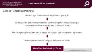 DOENÇA HEMOLÍTICA PERINATAL
portaldeboaspraticas.iff.fiocruz.br
Doença Hemolítica Perinatal
Hemorragia feto materna na primeira gestação
Formação de anticorpos maternos contra antígenos herdados do pai
presentes nas hemácias do feto (aloimunização)
Durante gestação subsequente, esses anticorpos IgG atravessam a placenta
Anticorpos maternos se ligam às hemácias fetais
Hemólise das hemácias fetais
 