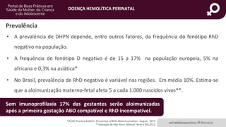 DOENÇA HEMOLÍTICA PERINATAL
portaldeboaspraticas.iff.fiocruz.br
Prevalência
• A prevalência de DHPN depende, entre outros fatores, da frequência do fenótipo RhD
negativo na população.
• A frequência do fenótipo D negativo é de 15 a 17% na população europeia, 5% na
africana e 0,3% na asiática*
• No Brasil, prevalência de RhD negativo é variável nas regiões. Em média 10%. Estima-se
que a aloimunização materno-fetal afeta 5 a cada 1.000 nascidos vivos**.
*ACOG Practice Bulletin- Prevention of RhD alloimmunization , August , 2017.
**Gestação de Alto Risco: Manual Técnico MS,2012.
Sem imunoprofilaxia 17% das gestantes serão aloimunizadas
após a primeira gestação ABO compatível e RhD incompatível.
 