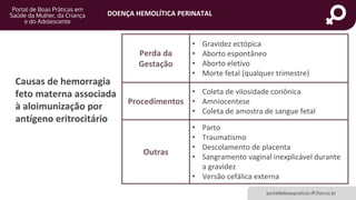 DOENÇA HEMOLÍTICA PERINATAL
portaldeboaspraticas.iff.fiocruz.br
Causas de hemorragia
feto materna associada
à aloimunização por
antígeno eritrocitário
Perda da
Gestação
• Gravidez ectópica
• Aborto espontâneo
• Aborto eletivo
• Morte fetal (qualquer trimestre)
Procedimentos
• Coleta de vilosidade coriônica
• Amniocentese
• Coleta de amostra de sangue fetal
Outras
• Parto
• Traumatismo
• Descolamento de placenta
• Sangramento vaginal inexplicável durante
a gravidez
• Versão cefálica externa
 