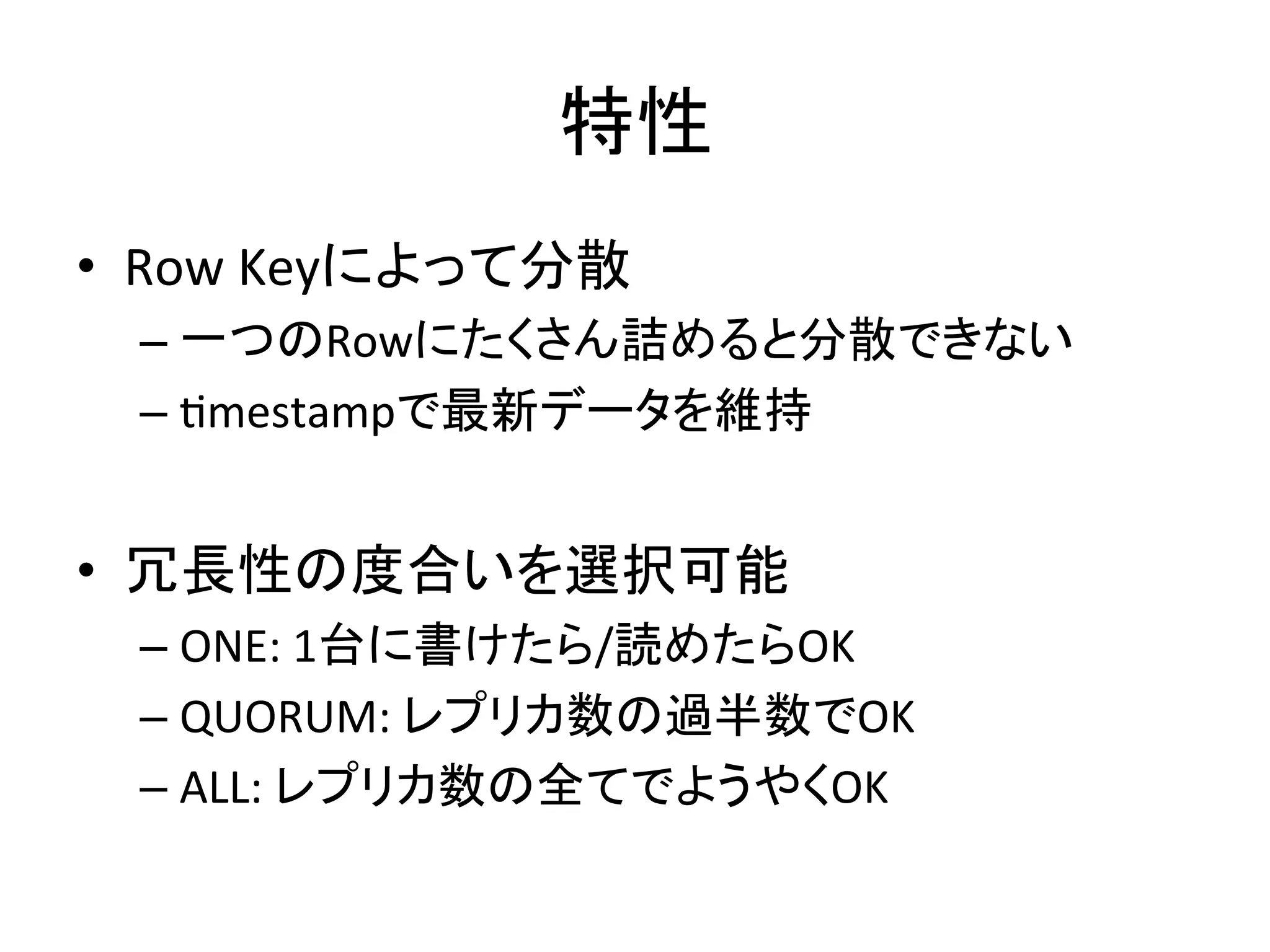 ≉ᛶ 
• Row 
Key䛻䜘䛳䛶ศᩓ 
– ୍䛴䛾Row䛻䛯䛟䛥䜣ワ䜑䜛䛸ศᩓ䛷䛝䛺䛔 
– Kmestamp䛷᭱᪂䝕䞊䝍䜢⥔ᣢ 
• ෕㛗ᛶ䛾ᗘྜ䛔䜢㑅ᢥྍ⬟ 
– ONE: 
1ྎ䛻᭩䛡䛯䜙/ㄞ䜑䛯䜙OK 
– QUORUM: 
䝺䝥䝸䜹ᩘ䛾㐣༙ᩘ䛷OK 
– ALL: 
䝺䝥䝸䜹ᩘ䛾඲䛶䛷䜘䛖䜔䛟OK 
 