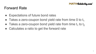 Forward Rate
● Expectations of future bond rates
● Takes a zero-coupon bond yield rate from time 0 to t1
● Takes a zero-coupon bond yield rate from time t1 to t2
● Calculates a ratio to get the forward rate
1
 