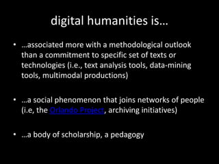 digital humanities is……associated more with a methodological outlook than a commitment to specific set of texts or technologies (i.e., text analysis tools, data-mining tools, multimodal productions)…a social phenomenon that joins networks of people (i.e, the Orlando Project, archiving initiatives)…a body of scholarship, a pedagogy