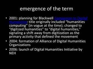 emergence of the term2001: planning for Blackwell Companion to Digital Humanities:title originally included “humanities computing” (in vogue at the time); changed to “digitized humanities” to “digital humanities,” signaling a shift away from digitization as the primary activity that defined the movement2004: formation of Alliance of Digital Humanities Organizations2006: launch of Digital Humanities Initiative by NEH