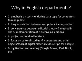 Why in English departments?1. emphasis on text = enduring data type for computers to manipulate2. long association between computers & composition3. convergence between editorial theory & method in 80s & implementation of e-archives & editions4. projects around e-literature5. focus on cultural studies computers and other objects/tools of digital material culture ripe for analysis6. digitization and reading (Google Books, iPad, Nook, etc.)