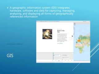GIS
 A geographic information system (GIS) integrates
hardware, software and data for capturing, managing,
analyzing, and displaying all forms of geographically
referenced information
http://timemapper.okfnlabs.org/
 