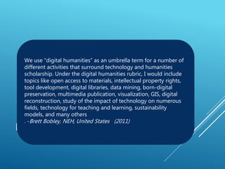 DEFINITION
We use “digital humanities” as an umbrella term for a number of
different activities that surround technology and humanities
scholarship. Under the digital humanities rubric, I would include
topics like open access to materials, intellectual property rights,
tool development, digital libraries, data mining, born-digital
preservation, multimedia publication, visualization, GIS, digital
reconstruction, study of the impact of technology on numerous
fields, technology for teaching and learning, sustainability
models, and many others
. -Brett Bobley, NEH, United States (2011)
 