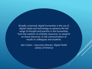 Broadly construed, digital humanities is the use of
digital media and technology to advance the full
range of thought and practice in the humanities,
from the creation of scholarly resources, to research
on those resources, to the communication of
results to colleagues and students.
Dan Cohen – Executive Director, Digital Public
Library of America
 