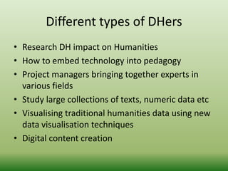 Different types of DHers 
• Research DH impact on Humanities 
• How to embed technology into pedagogy 
• Project managers bringing together experts in 
various fields 
• Study large collections of texts, numeric data etc 
• Visualising traditional humanities data using new 
data visualisation techniques 
• Digital content creation 
 