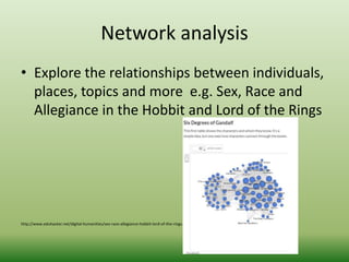 Network analysis 
• Explore the relationships between individuals, 
places, topics and more e.g. Sex, Race and 
Allegiance in the Hobbit and Lord of the Rings 
http://www.eduhacker.net/digital-humanities/sex-race-allegiance-hobbit-lord-of-the-rings.html 
 