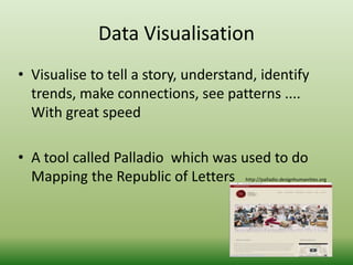 Data Visualisation 
• Visualise to tell a story, understand, identify 
trends, make connections, see patterns .... 
With great speed 
• A tool called Palladio which was used to do 
Mapping the Republic of Letters http://palladio.designhumanities.org 
 