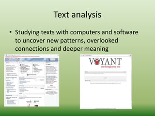 Text analysis 
• Studying texts with computers and software 
to uncover new patterns, overlooked 
connections and deeper meaning 
 