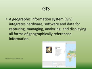 GIS 
• A geographic information system (GIS) 
integrates hardware, software and data for 
capturing, managing, analyzing, and displaying 
all forms of geographically referenced 
information 
http://timemapper.okfnlabs.org/ 
 