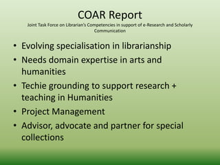 COAR Report 
Joint Task Force on Librarian’s Competencies in support of e-Research and Scholarly 
Communication 
• Evolving specialisation in librarianship 
• Needs domain expertise in arts and 
humanities 
• Techie grounding to support research + 
teaching in Humanities 
• Project Management 
• Advisor, advocate and partner for special 
collections 
 