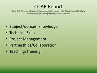 COAR Report 
Joint Task Force on Librarians’ Competencies in support of e-Research and Scholarly 
Communication: Competencies/Skills/Expertise 
• Subject/domain knowledge 
• Technical Skills 
• Project Management 
• Partnerships/Collaboration 
• Teaching/Training 
 