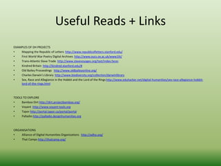 Useful Reads + Links 
EXAMPLES OF DH PROJECTS 
• Mapping the Republic of Letters http://www.republicofletters.stanford.edu/ 
• First World War Poetry Digital Archives http://www.oucs.ox.ac.uk/www1lit/ 
• Trans-Atlantic Slave Trade http://www.slavevoyages.org/tast/index.faces 
• Kindred Britain http://kindred.stanford.edu/# 
• Old Bailey Proceedings http://www.oldbaileyonline.org/ 
• Charles Darwin’s Library http://www.biodiversity.org/collection/darwinlibrary 
• Sex, Race and Allegiance in the Hobbit and the Lord of the Rings http://www.eduhacker.net/digital-humanities/sex-race-allegiance-hobbit-lord- 
of-the-rings.html 
TOOLS TO EXPLORE 
• Bamboo Dirt http://dirt.projectbamboo.org/ 
• Voyant http://www.voyant-tools.org 
• Tapor http://portal.tapor.ca/portal/portal 
• Palladio http://palladio.designhumanities.org 
ORGANISATIONS 
• Alliance of Digital Humanities Organizations http://adho.org/ 
• That Camps http://thatcamp.org/ 
 
