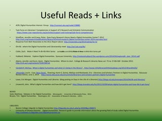 Useful Reads + Links 
• ACRL Digital Humanities Interest Group http://connect.ala.org/node/158885 
• Task Force on Librarians’ Competencies in Support of E-Research and Scholarly Communication 
https://www.coar-repositories.org/activities/support-and-training/task-force-competencies/ 
• Schaffner, Jennifer and Erway, Ricky: Does Every Research Library Need a Digital Humanities Center? OCLC 
http://oclc.org/research/publications/library/2014/oclcresearch-digital-humanities-center-2014-overview.html 
• Response from Beth Nowviskie to the OCLC Report above http://nowviskie.org/2014/asking-for-it/ 
• Dh+lib: where the Digital Humanities and Librarianship meet http://acrl.ala.org/dh/ 
• Coble, Zach: Make it New? A dh+lib Mini Series zachcoble.com/dhlib/Make-It-New-A-dhlib-Mini-Series.pdf 
• Hubbard, Melanie: Explore Digital Humanities. Syracuse University. http://melaniehubbard.files.wordpress.com/2014/04/exploredh_plan_20141.pdf 
• Adams, Jennifer and Gunn, Kevin. Digital Humanities: Where to start. College & Research Libraries News vol. 73 no. 9 536-569 October 2012. 
http://crln.acrl.org/content/73/9/536.full 
• VandeGrif, Michau: What is digital humanities and what is it doing in the library? http://www.inthelibrarywiththeleadpipe.org/2012/dhandthelib/ 
• Alexander,Laurie , Case, Beau David , Downing, Karen E, Gomis, Melissa and Maslowski, Eric: Librarians and Scholars: Partners in Digital Humanities. Educause 
Review Online, June 2, 2014. http://www.educause.edu/ero/article/librarians-and-scholars-partners-digital-humanities 
• Lease, Eric Morgan: Digital Humanities and Libraries (blog posting on Days in the Life of a Librarian) http://blogs.nd.edu/emorgan/2014/04/dh-and-libraries/ 
• Unsworth, John: What’s digital humanities and how did it get here? http://blogs.brandeis.edu/lts/2012/10/09/whats-digital-humanities-and-how-did-it-get-here/ 
BOOKS 
Gold, Matthew: Debates in the Digital Humanities. Minneapolis : University of Minnesota Press, 2012. 
Bryson, Tim: Digital Humanities. Washington, DC : Association of Research Libraries, c2011. 
LIBGUIDES 
• Boston College Libguide to Digital Humanities http://libguides.bc.edu/c.php?g=44359&p=280873 
• University of Ottawa Libraries: Digital Humanities: Research guide to provide information about the growing field of study called Digital Humanities 
http://uottawa.ca.libguides.com/digitalhumanities-en 
