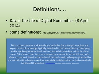 Definitions.... 
• Day in the Life of Digital Humanities (8 April 
2014) 
• Some definitions: http://dayofdh2014.matrix.msu.edu/members/ 
DH is a cover term for a wide variety of activities that attempt to explore and 
expand areas of knowledge typically examined in the Humanities by developing 
and/or applying computational tools or methods in ways best suited for these 
areas. DH is also a cover term for a supporting community of practitioners who 
share a common interest in the tools and methods--and challenges--generated by 
the activities DH scholars, as well as potentially useful activities in fields outside the 
traditional Humanities. - Scott Kleinman California State University, Northridge 
 