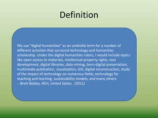 Definition 
We use “digital humanities” as an umbrella term for a number of 
different activities that surround technology and humanities 
scholarship. Under the digital humanities rubric, I would include topics 
like open access to materials, intellectual property rights, tool 
development, digital libraries, data mining, born-digital preservation, 
multimedia publication, visualization, GIS, digital reconstruction, study 
of the impact of technology on numerous fields, technology for 
teaching and learning, sustainability models, and many others 
. -Brett Bobley, NEH, United States (2011) 
 