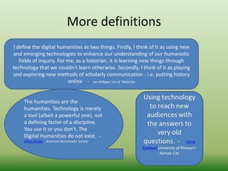 More definitions 
I define the digital humanities as two things. Firstly, I think of it as using new 
and emerging technologies to enhance our understanding of our humanistic 
fields of inquiry. For me, as a historian, it is learning new things through 
technology that we couldn't learn otherwise. Secondly, I think of it as playing 
and exploring new methods of scholarly communication - i.e. putting history 
online - Ian Milligan, Uni of Waterloo 
The humanities are the 
humanities. Technology is merely 
a tool (albeit a powerful one), not 
a defining factor of a discipline. 
You use it or you don't. The 
Digital Humanities do not exist. - 
Ethan Gruber American Numismatic Society 
 