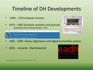 Timeline of DH Developments 
• 1949 – 170 Computer Centres 
• 1973 – 1992 Scholarly societies and journals 
Standards (Text Coding Initiative –TEI) 
• 1992 – 2004 Library digitization and digital humanities centres 
• 2005 - onwards Mainstreamed 
Image: http://atomictoasters.com/wp-content/uploads/2012/02/Word-Proc-1.jpg 
 