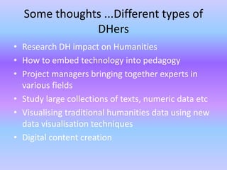 Some thoughts ...Different types of
DHers
• Research DH impact on Humanities
• How to embed technology into pedagogy
• Project managers bringing together experts in
various fields
• Study large collections of texts, numeric data etc
• Visualising traditional humanities data using new
data visualisation techniques
• Digital content creation
 