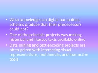 • What knowledge can digital humanities
scholars produce that their predecessors
could not?
• One of the principle projects was making
historical and literacy texts available online
• Data mining and text encoding projects are
often paired with interesting visual
representations, multimedia, and interactive
tools
 