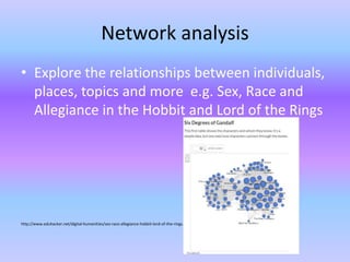 Network analysis
• Explore the relationships between individuals,
places, topics and more e.g. Sex, Race and
Allegiance in the Hobbit and Lord of the Rings
http://www.eduhacker.net/digital-humanities/sex-race-allegiance-hobbit-lord-of-the-rings.html
 