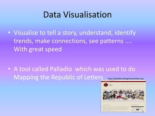 Data Visualisation
• Visualise to tell a story, understand, identify
trends, make connections, see patterns ....
With great speed
• A tool called Palladio which was used to do
Mapping the Republic of Letters http://palladio.designhumanities.org
 