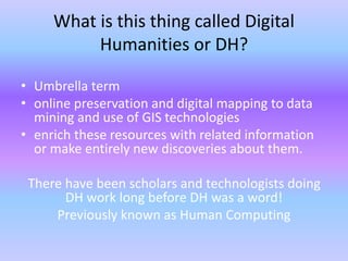 What is this thing called Digital
Humanities or DH?
• Umbrella term
• online preservation and digital mapping to data
mining and use of GIS technologies
• enrich these resources with related information
or make entirely new discoveries about them.
There have been scholars and technologists doing
DH work long before DH was a word!
Previously known as Human Computing
 