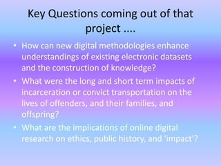 Key Questions coming out of that
project ....
• How can new digital methodologies enhance
understandings of existing electronic datasets
and the construction of knowledge?
• What were the long and short term impacts of
incarceration or convict transportation on the
lives of offenders, and their families, and
offspring?
• What are the implications of online digital
research on ethics, public history, and 'impact'?
 