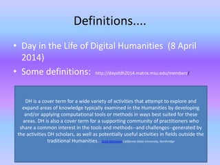 Definitions....
• Day in the Life of Digital Humanities (8 April
2014)
• Some definitions: http://dayofdh2014.matrix.msu.edu/members/
DH is a cover term for a wide variety of activities that attempt to explore and
expand areas of knowledge typically examined in the Humanities by developing
and/or applying computational tools or methods in ways best suited for these
areas. DH is also a cover term for a supporting community of practitioners who
share a common interest in the tools and methods--and challenges--generated by
the activities DH scholars, as well as potentially useful activities in fields outside the
traditional Humanities. - Scott Kleinman California State University, Northridge
 
