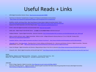 Useful Reads + Links
• ACRL Digital Humanities Interest Group http://connect.ala.org/node/158885
• Task Force on Librarians’ Competencies in Support of E-Research and Scholarly Communication
https://www.coar-repositories.org/activities/support-and-training/task-force-competencies/
• Schaffner, Jennifer and Erway, Ricky: Does Every Research Library Need a Digital Humanities Center? OCLC
http://oclc.org/research/publications/library/2014/oclcresearch-digital-humanities-center-2014-overview.html
• Response from Beth Nowviskie to the OCLC Report above http://nowviskie.org/2014/asking-for-it/
• Dh+lib: where the Digital Humanities and Librarianship meet http://acrl.ala.org/dh/
• Coble, Zach: Make it New? A dh+lib Mini Series zachcoble.com/dhlib/Make-It-New-A-dhlib-Mini-Series.pdf
• Hubbard, Melanie: Explore Digital Humanities. Syracuse University. http://melaniehubbard.files.wordpress.com/2014/04/exploredh_plan_20141.pdf
• Adams, Jennifer and Gunn, Kevin. Digital Humanities: Where to start. College & Research Libraries News vol. 73 no. 9 536-569 October 2012.
http://crln.acrl.org/content/73/9/536.full
• VandeGrif, Michau: What is digital humanities and what is it doing in the library? http://www.inthelibrarywiththeleadpipe.org/2012/dhandthelib/
• Alexander,Laurie , Case, Beau David , Downing, Karen E, Gomis, Melissa and Maslowski, Eric: Librarians and Scholars: Partners in Digital Humanities. Educause
Review Online, June 2, 2014. http://www.educause.edu/ero/article/librarians-and-scholars-partners-digital-humanities
• Lease, Eric Morgan: Digital Humanities and Libraries (blog posting on Days in the Life of a Librarian) http://blogs.nd.edu/emorgan/2014/04/dh-and-libraries/
• Unsworth, John: What’s digital humanities and how did it get here? http://blogs.brandeis.edu/lts/2012/10/09/whats-digital-humanities-and-how-did-it-get-here/
BOOKS
Gold, Matthew: Debates in the Digital Humanities. Minneapolis : University of Minnesota Press, 2012.
Bryson, Tim: Digital Humanities. Washington, DC : Association of Research Libraries, c2011.
LIBGUIDES
• Boston College Libguide to Digital Humanities http://libguides.bc.edu/c.php?g=44359&p=280873
• University of Ottawa Libraries: Digital Humanities: Research guide to provide information about the growing field of study called Digital Humanities
http://uottawa.ca.libguides.com/digitalhumanities-en
 