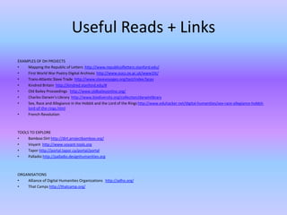 Useful Reads + Links
EXAMPLES OF DH PROJECTS
• Mapping the Republic of Letters http://www.republicofletters.stanford.edu/
• First World War Poetry Digital Archives http://www.oucs.ox.ac.uk/www1lit/
• Trans-Atlantic Slave Trade http://www.slavevoyages.org/tast/index.faces
• Kindred Britain http://kindred.stanford.edu/#
• Old Bailey Proceedings http://www.oldbaileyonline.org/
• Charles Darwin’s Library http://www.biodiversity.org/collection/darwinlibrary
• Sex, Race and Allegiance in the Hobbit and the Lord of the Rings http://www.eduhacker.net/digital-humanities/sex-race-allegiance-hobbit-
lord-of-the-rings.html
• French Revolution
TOOLS TO EXPLORE
• Bamboo Dirt http://dirt.projectbamboo.org/
• Voyant http://www.voyant-tools.org
• Tapor http://portal.tapor.ca/portal/portal
• Palladio http://palladio.designhumanities.org
ORGANISATIONS
• Alliance of Digital Humanities Organizations http://adho.org/
• That Camps http://thatcamp.org/
 