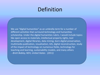 Definition
We use “digital humanities” as an umbrella term for a number of
different activities that surround technology and humanities
scholarship. Under the digital humanities rubric, I would include topics
like open access to materials, intellectual property rights, tool
development, digital libraries, data mining, born-digital preservation,
multimedia publication, visualization, GIS, digital reconstruction, study
of the impact of technology on numerous fields, technology for
teaching and learning, sustainability models, and many others
. -Brett Bobley, NEH, United States (2011)
 