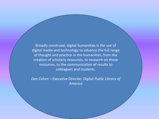 Broadly construed, digital humanities is the use of
digital media and technology to advance the full range
of thought and practice in the humanities, from the
creation of scholarly resources, to research on those
resources, to the communication of results to
colleagues and students.
Dan Cohen – Executive Director, Digital Public Library of
America
 