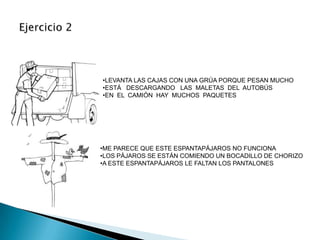 •LEVANTA LAS CAJAS CON UNA GRÚA PORQUE PESAN MUCHO
•ESTÁ DESCARGANDO LAS MALETAS DEL AUTOBÚS
•EN EL CAMIÓN HAY MUCHOS PAQUETES




•ME PARECE QUE ESTE ESPANTAPÁJAROS NO FUNCIONA
•LOS PÁJAROS SE ESTÁN COMIENDO UN BOCADILLO DE CHORIZO
•A ESTE ESPANTAPÁJAROS LE FALTAN LOS PANTALONES
 