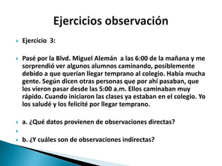    Ejercicio 3:

   Pasé por la Blvd. Miguel Alemán a las 6:00 de la mañana y me
    sorprendió ver algunos alumnos caminando, posiblemente
    debido a que querían llegar temprano al colegio. Había mucha
    gente. Según dicen otras personas que por ahí pasaban, que
    los vieron pasar desde las 5:00 a.m. Ellos caminaban muy
    rápido. Cuando iniciaron las clases ya estaban en el colegio. Yo
    los saludé y los felicité por llegar temprano.

   a. ¿Qué datos provienen de observaciones directas?

   b. ¿Y cuáles son de observaciones indirectas?
 