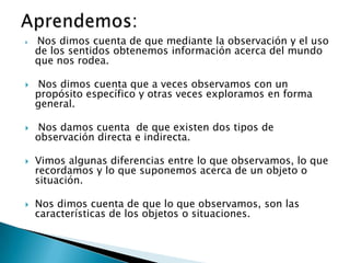    Nos dimos cuenta de que mediante la observación y el uso
    de los sentidos obtenemos información acerca del mundo
    que nos rodea.

   Nos dimos cuenta que a veces observamos con un
    propósito específico y otras veces exploramos en forma
    general.

    Nos damos cuenta de que existen dos tipos de
    observación directa e indirecta.

   Vimos algunas diferencias entre lo que observamos, lo que
    recordamos y lo que suponemos acerca de un objeto o
    situación.

   Nos dimos cuenta de que lo que observamos, son las
    características de los objetos o situaciones.
 
