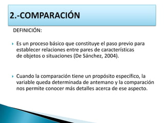 DEFINICIÓN:

   Es un proceso básico que constituye el paso previo para
    establecer relaciones entre pares de características
    de objetos o situaciones (De Sánchez, 2004).


   Cuando la comparación tiene un propósito específico, la
    variable queda determinada de antemano y la comparación
    nos permite conocer más detalles acerca de ese aspecto.
 